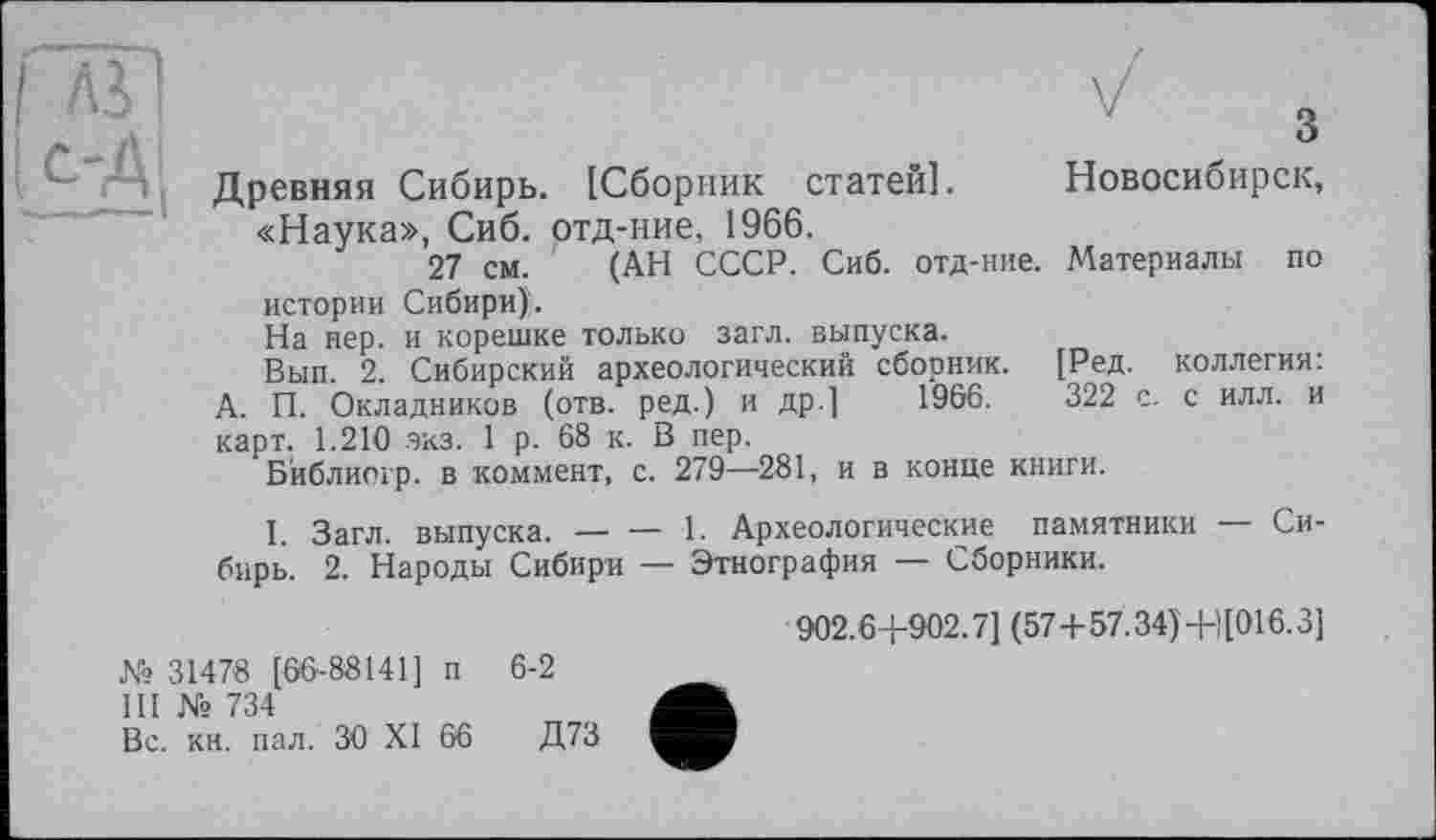 ﻿з
Древняя Сибирь. [Сборник статей]. Новосибирск, «Наука», Сиб. отд-ние, 1966.
27 см. (АН СССР. Сиб. отд-ние. Материалы по истории Сибири).
На пер. и корешке только загл. выпуска.
Вып. 2. Сибирский археологический сборник. [Ред. коллегия: А. П. Окладников (отв. ред.) и др.] 1966.	322 с. с илл. и
карт. 1.210 экз. 1 р. 68 к. В пер.
Бйблиогр. в коммент, с. 279—281, и в конце книги.
I. Загл. выпуска.----1. Археологические памятники — Си-
бирь. 2. Народы Сибири — Этнография — Сборники.
№ 31478 [66-88141] п 6-2
III № 734
Вс. кн. пал. ЗО XI 66	Д73
902.64-902.7] (57 + 57.34)4-)[016.3]